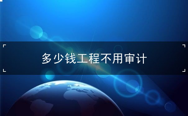多少錢(qián)工程不用審計(jì)
