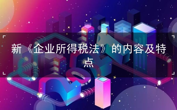 新《企業(yè)所得稅法》的內(nèi)容及特點(diǎn)