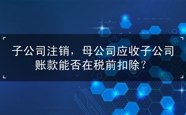 子公司,扣除,能否,應(yīng)收,母公司,企業(yè),關(guān)聯(lián),稅務(wù),應(yīng)收賬款