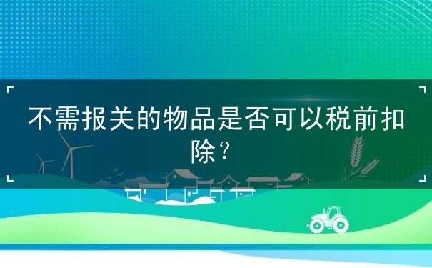 扣除,可以,是否,物品,報關(guān),規(guī)定,國外,合法,真實,稅前,